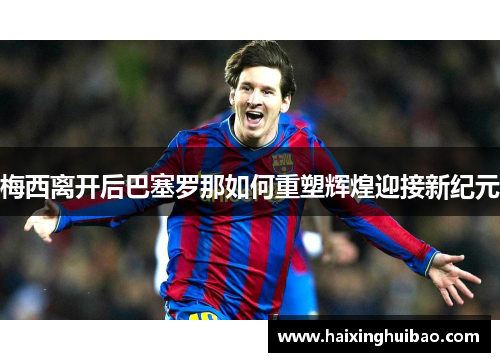 梅西离开后巴塞罗那如何重塑辉煌迎接新纪元