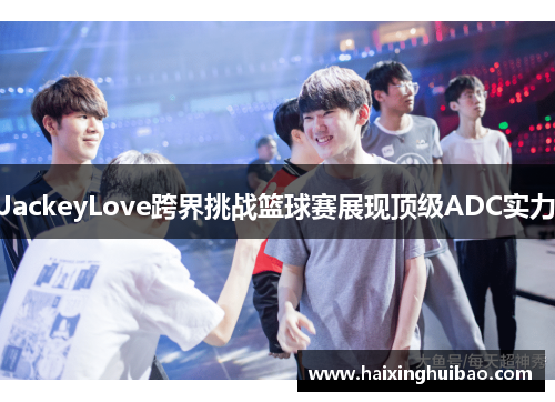 JackeyLove跨界挑战篮球赛展现顶级ADC实力