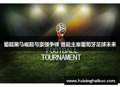 葡超黑马崛起与豪强争锋 谁能主宰葡萄牙足球未来