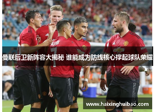曼联后卫新阵容大揭秘 谁能成为防线核心撑起球队荣耀